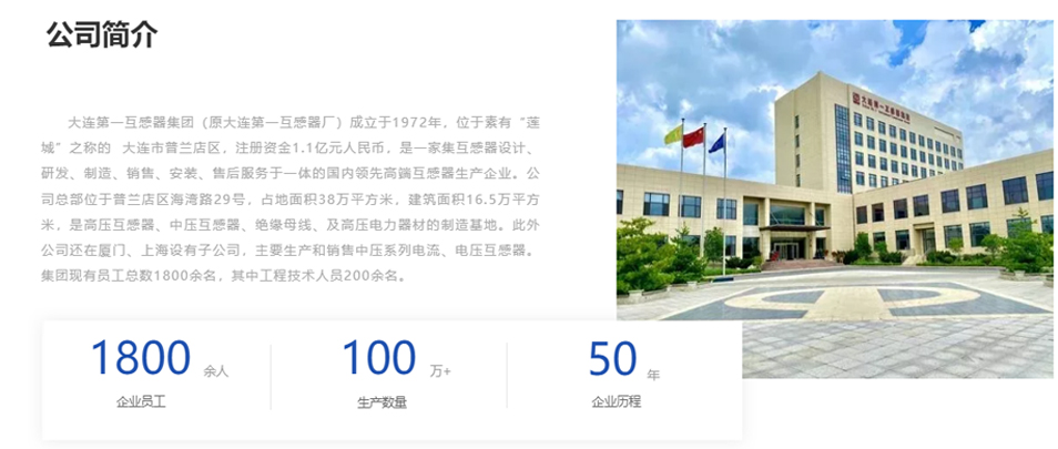 大連第一互感器集團（原大連第一互感器廠）成立于1972年，位于素有&ldquo;蓮城&rdquo;之稱的  大連市普蘭店區(qū)，注冊資金1.1億元人民幣，是一家集互感器設(shè)計、研發(fā)、制造、銷售、安裝、售后服務(wù)于一體的國內(nèi)領(lǐng)先高端互感器生產(chǎn)企業(yè)。公司總部位于普蘭店區(qū)海灣路29號，占地面積38萬平方米，建筑面積16.5萬平方米，是高壓互感器、中壓互感器、絕緣母線、及高壓電力器材的制造基地。此外公司還在廈門、上海設(shè)有子公司，主要生產(chǎn)和銷售中壓系列電流、電壓互感器。集團現(xiàn)有員工總數(shù)1800余名，其中工程技術(shù)人員200余名。